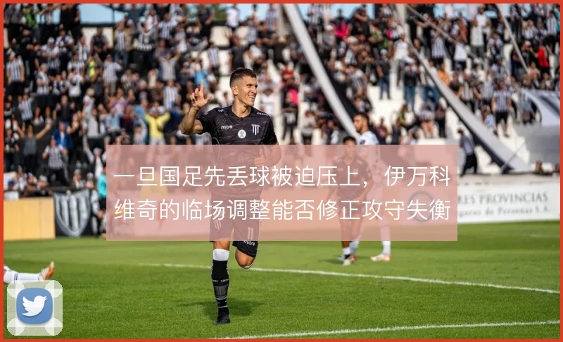 一旦国足先丢球被迫压上,伊万科维奇的临场调整能否修正攻守失衡