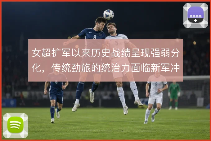女超扩军以来历史战绩呈现强弱分化,传统劲旅的统治力面临新军冲击