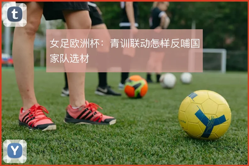 女足欧洲杯：青训联动怎样反哺国家队选材