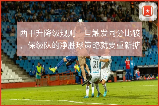 西甲升降级规则一旦触发同分比较,保级队的净胜球策略就要重新掂量