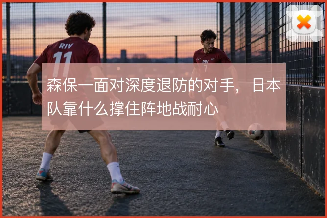 森保一面对深度退防的对手，日本队靠什么撑住阵地战耐心