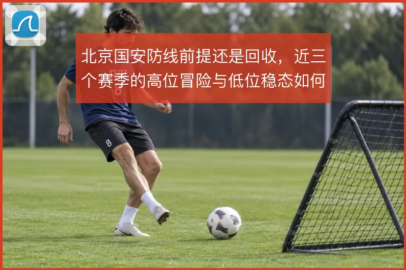 北京国安防线前提还是回收，近三个赛季的高位冒险与低位稳态如何取舍