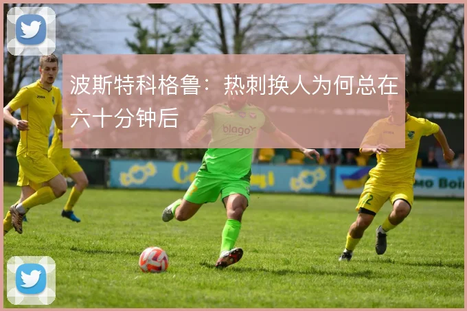 波斯特科格鲁：热刺换人为何总在六十分钟后