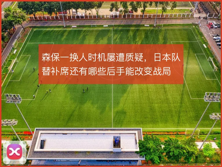 森保一换人时机屡遭质疑，日本队替补席还有哪些后手能改变战局