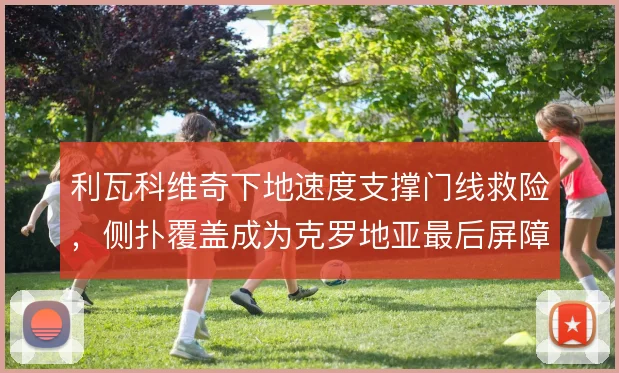 利瓦科维奇下地速度支撑门线救险,侧扑覆盖成为克罗地亚最后屏障