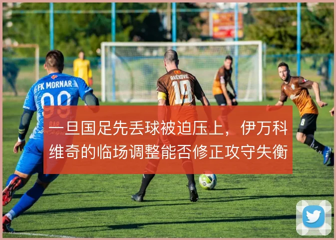 一旦国足先丢球被迫压上,伊万科维奇的临场调整能否修正攻守失衡