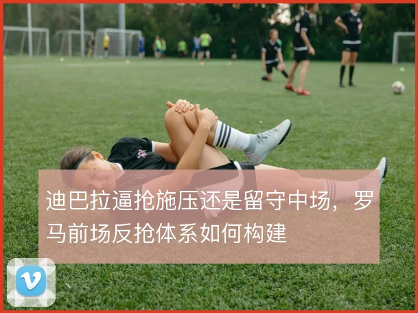 迪巴拉逼抢施压还是留守中场，罗马前场反抢体系如何构建