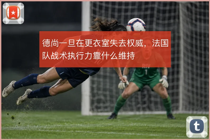 德尚一旦在更衣室失去权威，法国队战术执行力靠什么维持