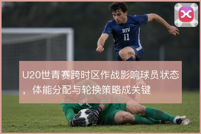 U20世青赛跨时区作战影响球员状态，体能分配与轮换策略成关键