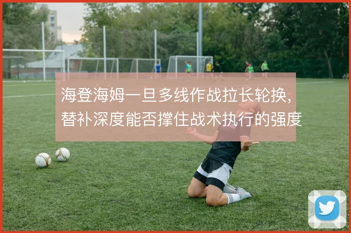 海登海姆一旦多线作战拉长轮换，替补深度能否撑住战术执行的强度