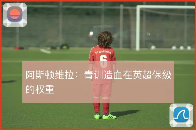 阿斯顿维拉：青训造血在英超保级的权重