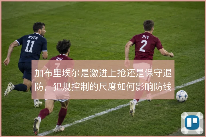 加布里埃尔是激进上抢还是保守退防,犯规控制的尺度如何影响防线稳定