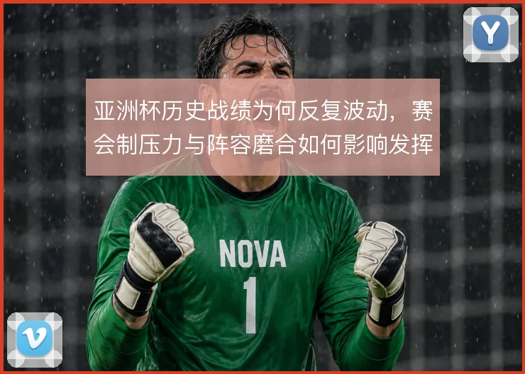 亚洲杯历史战绩为何反复波动，赛会制压力与阵容磨合如何影响发挥
