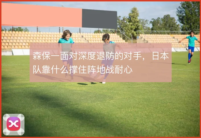 森保一面对深度退防的对手,日本队靠什么撑住阵地战耐心