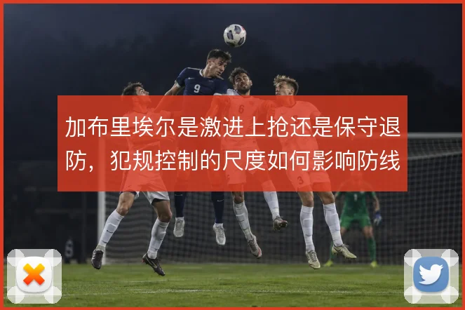 加布里埃尔是激进上抢还是保守退防，犯规控制的尺度如何影响防线稳定