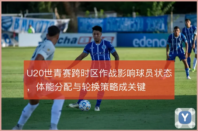 U20世青赛跨时区作战影响球员状态，体能分配与轮换策略成关键